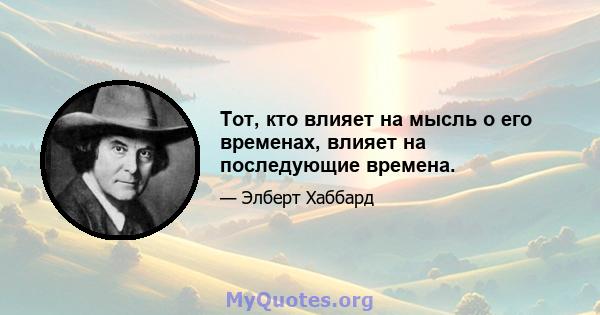 Тот, кто влияет на мысль о его временах, влияет на последующие времена.