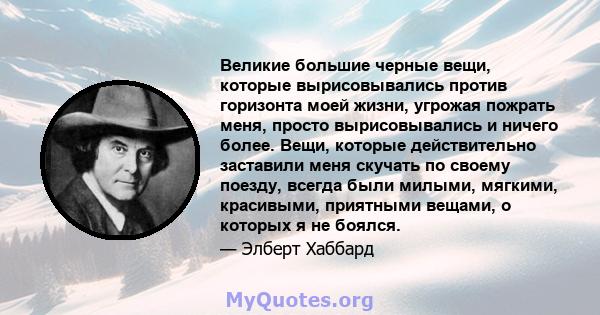 Великие большие черные вещи, которые вырисовывались против горизонта моей жизни, угрожая пожрать меня, просто вырисовывались и ничего более. Вещи, которые действительно заставили меня скучать по своему поезду, всегда