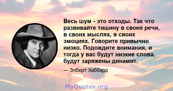 Весь шум - это отходы. Так что развивайте тишину в своей речи, в своих мыслях, в своих эмоциях. Говорите привычно низко. Подождите внимания, и тогда у вас будут низкие слова, будут заряжены динамит.