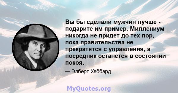 Вы бы сделали мужчин лучше - подарите им пример. Миллениум никогда не придет до тех пор, пока правительства не прекратятся с управления, а посредник останется в состоянии покоя.