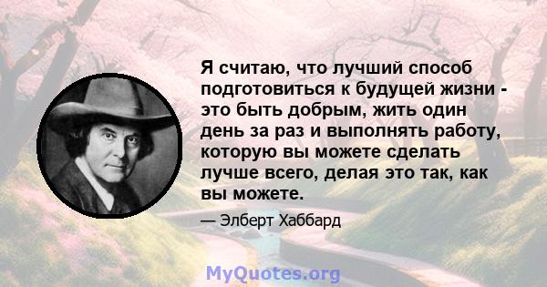 Я считаю, что лучший способ подготовиться к будущей жизни - это быть добрым, жить один день за раз и выполнять работу, которую вы можете сделать лучше всего, делая это так, как вы можете.