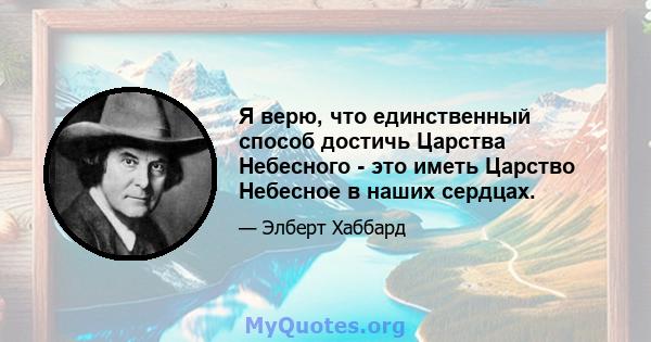 Я верю, что единственный способ достичь Царства Небесного - это иметь Царство Небесное в наших сердцах.