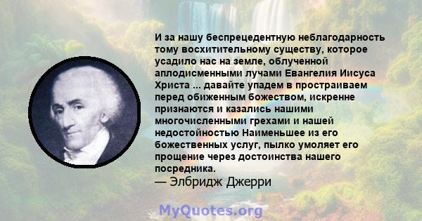 И за нашу беспрецедентную неблагодарность тому восхитительному существу, которое усадило нас на земле, облученной аплодисменными лучами Евангелия Иисуса Христа ... давайте упадем в простраиваем перед обиженным