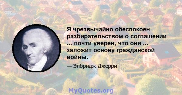 Я чрезвычайно обеспокоен разбирательством о соглашении ... почти уверен, что они ... заложит основу гражданской войны.