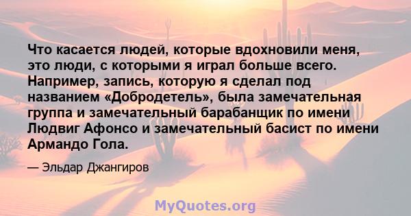 Что касается людей, которые вдохновили меня, это люди, с которыми я играл больше всего. Например, запись, которую я сделал под названием «Добродетель», была замечательная группа и замечательный барабанщик по имени