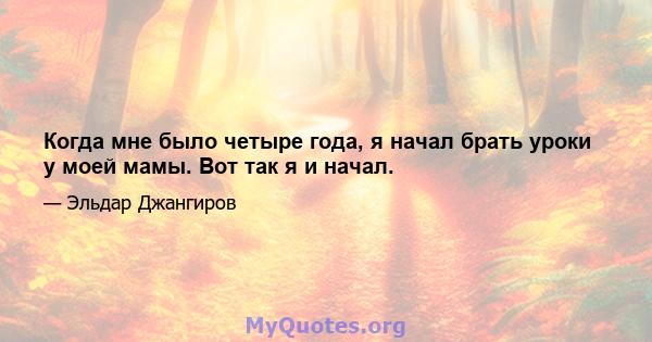 Когда мне было четыре года, я начал брать уроки у моей мамы. Вот так я и начал.