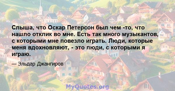 Слыша, что Оскар Петерсон был чем -то, что нашло отклик во мне. Есть так много музыкантов, с которыми мне повезло играть. Люди, которые меня вдохновляют, - это люди, с которыми я играю.