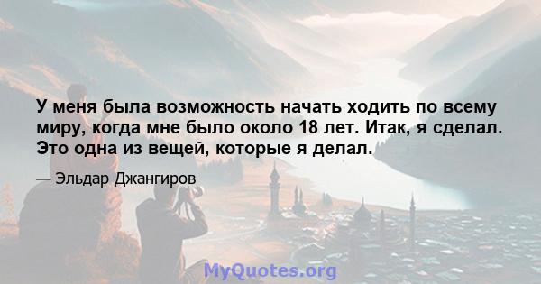 У меня была возможность начать ходить по всему миру, когда мне было около 18 лет. Итак, я сделал. Это одна из вещей, которые я делал.