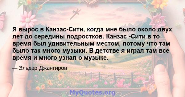 Я вырос в Канзас-Сити, когда мне было около двух лет до середины подростков. Канзас -Сити в то время был удивительным местом, потому что там было так много музыки. В детстве я играл там все время и много узнал о музыке.