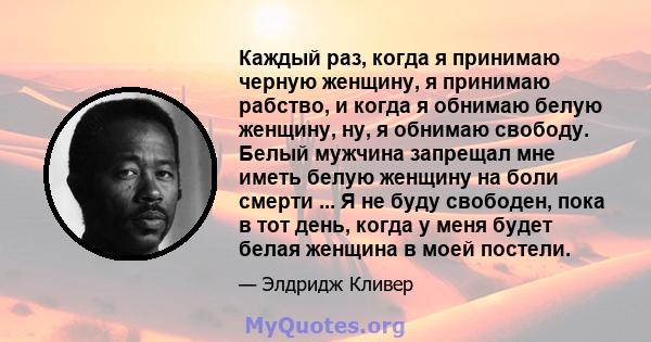 Каждый раз, когда я принимаю черную женщину, я принимаю рабство, и когда я обнимаю белую женщину, ну, я обнимаю свободу. Белый мужчина запрещал мне иметь белую женщину на боли смерти ... Я не буду свободен, пока в тот