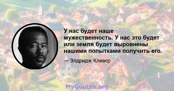 У нас будет наше мужественность. У нас это будет или земля будет выровнены нашими попытками получить его.