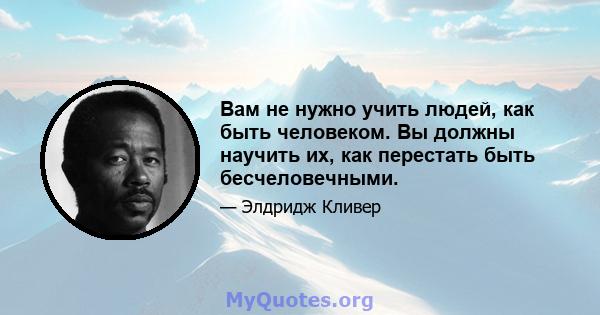 Вам не нужно учить людей, как быть человеком. Вы должны научить их, как перестать быть бесчеловечными.