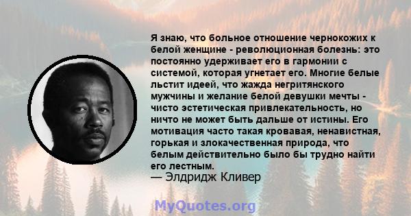 Я знаю, что больное отношение чернокожих к белой женщине - революционная болезнь: это постоянно удерживает его в гармонии с системой, которая угнетает его. Многие белые льстит идеей, что жажда негритянского мужчины и