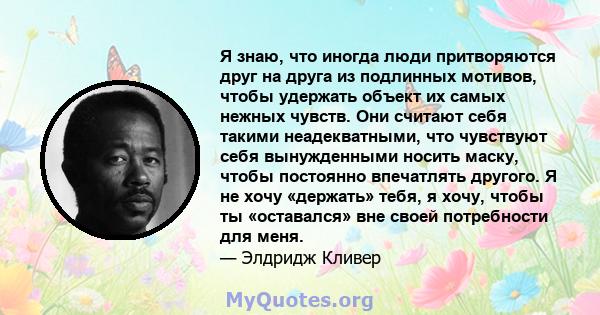 Я знаю, что иногда люди притворяются друг на друга из подлинных мотивов, чтобы удержать объект их самых нежных чувств. Они считают себя такими неадекватными, что чувствуют себя вынужденными носить маску, чтобы постоянно 