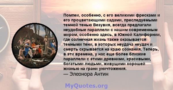 Помпеи, особенно, с его великими фресками и его процветающими садами, преследуемыми темной тенью Везувия, всегда предлагали неудобные параллели с нашим современным миром, особенно здесь, в Южной Калифорнии, где