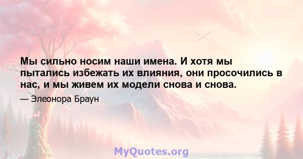 Мы сильно носим наши имена. И хотя мы пытались избежать их влияния, они просочились в нас, и мы живем их модели снова и снова.