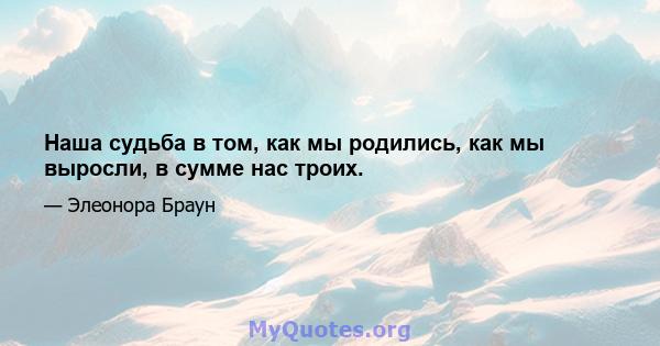 Наша судьба в том, как мы родились, как мы выросли, в сумме нас троих.