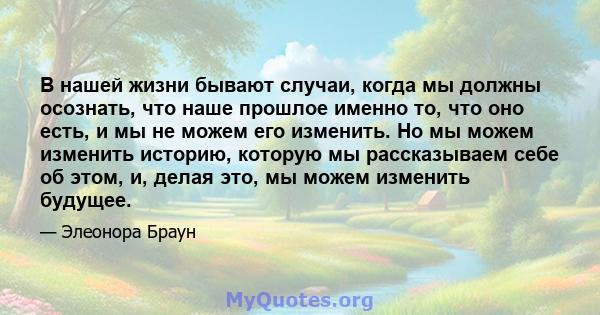 В нашей жизни бывают случаи, когда мы должны осознать, что наше прошлое именно то, что оно есть, и мы не можем его изменить. Но мы можем изменить историю, которую мы рассказываем себе об этом, и, делая это, мы можем