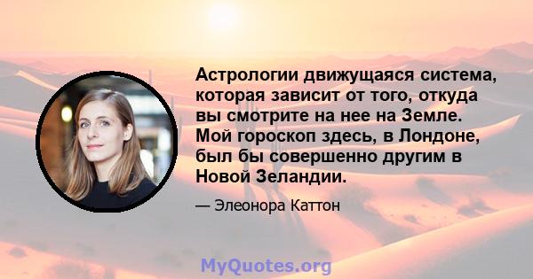 Астрологии движущаяся система, которая зависит от того, откуда вы смотрите на нее на Земле. Мой гороскоп здесь, в Лондоне, был бы совершенно другим в Новой Зеландии.