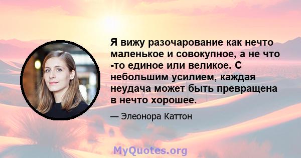 Я вижу разочарование как нечто маленькое и совокупное, а не что -то единое или великое. С небольшим усилием, каждая неудача может быть превращена в нечто хорошее.