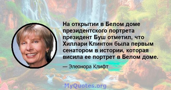 На открытии в Белом доме президентского портрета президент Буш отметил, что Хиллари Клинтон была первым сенатором в истории, которая висила ее портрет в Белом доме.