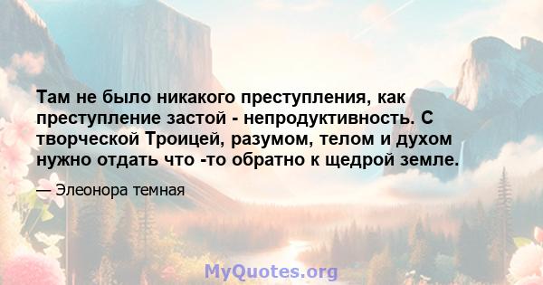 Там не было никакого преступления, как преступление застой - непродуктивность. С творческой Троицей, разумом, телом и духом нужно отдать что -то обратно к щедрой земле.