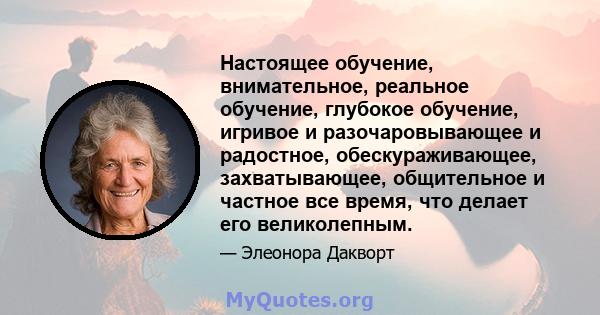 Настоящее обучение, внимательное, реальное обучение, глубокое обучение, игривое и разочаровывающее и радостное, обескураживающее, захватывающее, общительное и частное все время, что делает его великолепным.