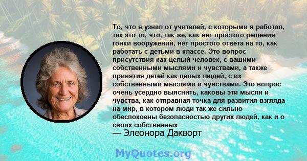 То, что я узнал от учителей, с которыми я работал, так это то, что, так же, как нет простого решения гонки вооружений, нет простого ответа на то, как работать с детьми в классе. Это вопрос присутствия как целый человек, 