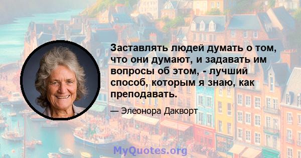 Заставлять людей думать о том, что они думают, и задавать им вопросы об этом, - лучший способ, которым я знаю, как преподавать.