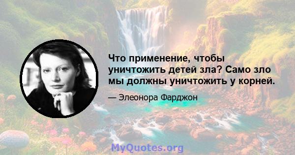 Что применение, чтобы уничтожить детей зла? Само зло мы должны уничтожить у корней.