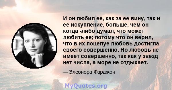 И он любил ее, как за ее вину, так и ее искупление, больше, чем он когда -либо думал, что может любить ее; потому что он верил, что в их поцелуе любовь достигла своего совершенно. Но любовь не имеет совершенно, так как