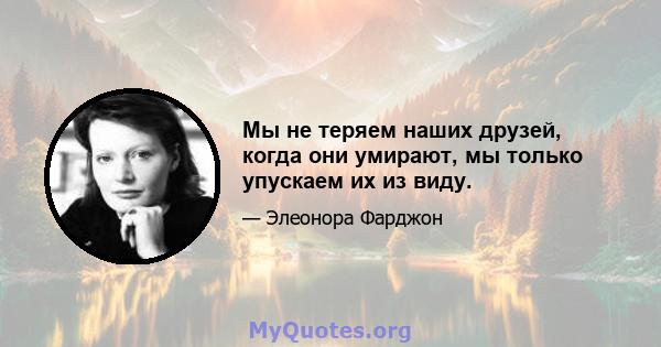 Мы не теряем наших друзей, когда они умирают, мы только упускаем их из виду.