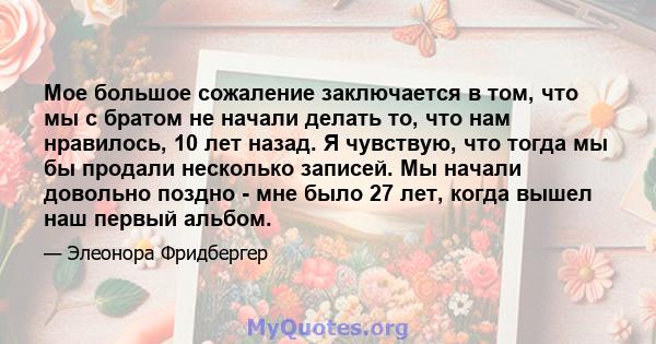 Мое большое сожаление заключается в том, что мы с братом не начали делать то, что нам нравилось, 10 лет назад. Я чувствую, что тогда мы бы продали несколько записей. Мы начали довольно поздно - мне было 27 лет, когда