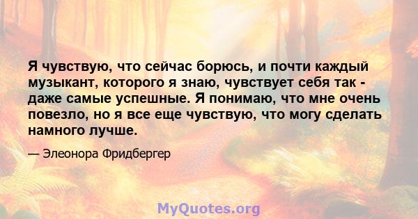 Я чувствую, что сейчас борюсь, и почти каждый музыкант, которого я знаю, чувствует себя так - даже самые успешные. Я понимаю, что мне очень повезло, но я все еще чувствую, что могу сделать намного лучше.