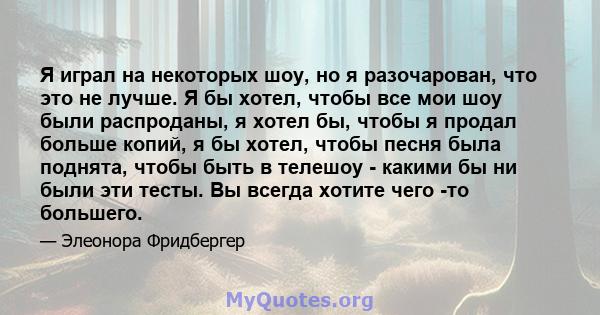 Я играл на некоторых шоу, но я разочарован, что это не лучше. Я бы хотел, чтобы все мои шоу были распроданы, я хотел бы, чтобы я продал больше копий, я бы хотел, чтобы песня была поднята, чтобы быть в телешоу - какими