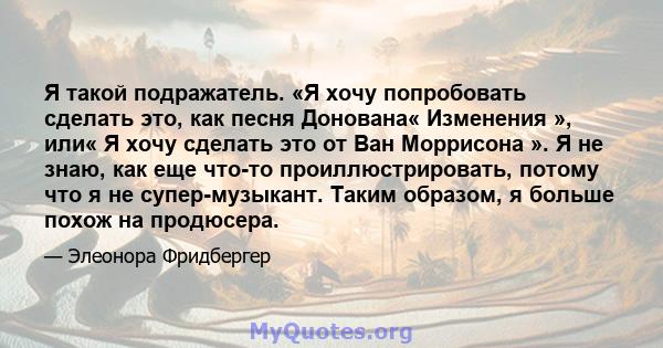 Я такой подражатель. «Я хочу попробовать сделать это, как песня Донована« Изменения », или« Я хочу сделать это от Ван Моррисона ». Я не знаю, как еще что-то проиллюстрировать, потому что я не супер-музыкант. Таким