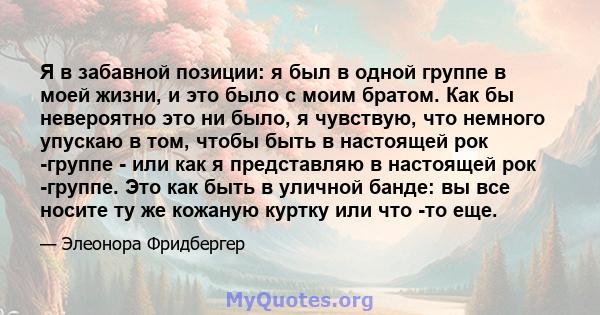 Я в забавной позиции: я был в одной группе в моей жизни, и это было с моим братом. Как бы невероятно это ни было, я чувствую, что немного упускаю в том, чтобы быть в настоящей рок -группе - или как я представляю в