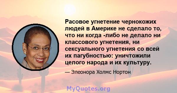 Расовое угнетение чернокожих людей в Америке не сделало то, что ни когда -либо не делало ни классового угнетения, ни сексуального угнетения со всей их пагубностью: уничтожили целого народа и их культуру.