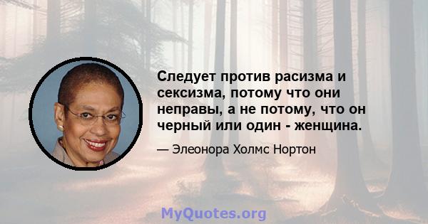 Следует против расизма и сексизма, потому что они неправы, а не потому, что он черный или один - женщина.