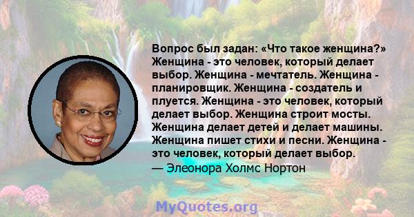 Вопрос был задан: «Что такое женщина?» Женщина - это человек, который делает выбор. Женщина - мечтатель. Женщина - планировщик. Женщина - создатель и плуется. Женщина - это человек, который делает выбор. Женщина строит