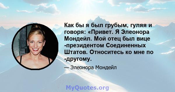 Как бы я был грубым, гуляя и говоря: «Привет. Я Элеонора Мондейл. Мой отец был вице -президентом Соединенных Штатов. Относитесь ко мне по -другому.