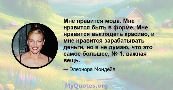 Мне нравится мода. Мне нравится быть в форме. Мне нравится выглядеть красиво, и мне нравится зарабатывать деньги, но я не думаю, что это самое большее, № 1, важная вещь.