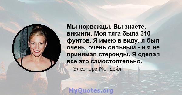 Мы норвежцы. Вы знаете, викинги. Моя тяга была 310 фунтов. Я имею в виду, я был очень, очень сильным - и я не принимал стероиды. Я сделал все это самостоятельно.