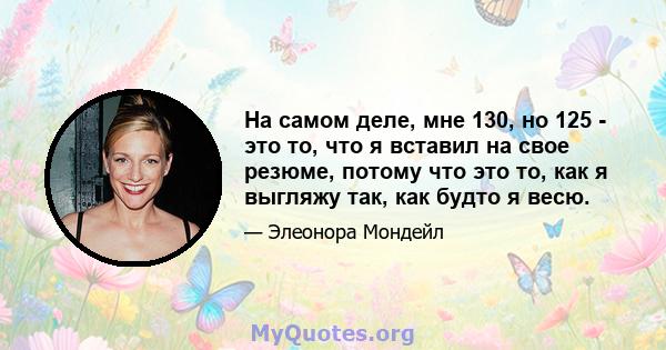 На самом деле, мне 130, но 125 - это то, что я вставил на свое резюме, потому что это то, как я выгляжу так, как будто я весю.