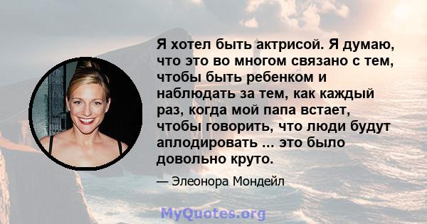 Я хотел быть актрисой. Я думаю, что это во многом связано с тем, чтобы быть ребенком и наблюдать за тем, как каждый раз, когда мой папа встает, чтобы говорить, что люди будут аплодировать ... это было довольно круто.