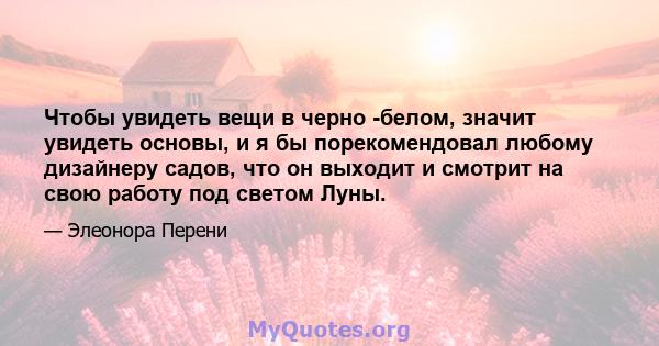 Чтобы увидеть вещи в черно -белом, значит увидеть основы, и я бы порекомендовал любому дизайнеру садов, что он выходит и смотрит на свою работу под светом Луны.