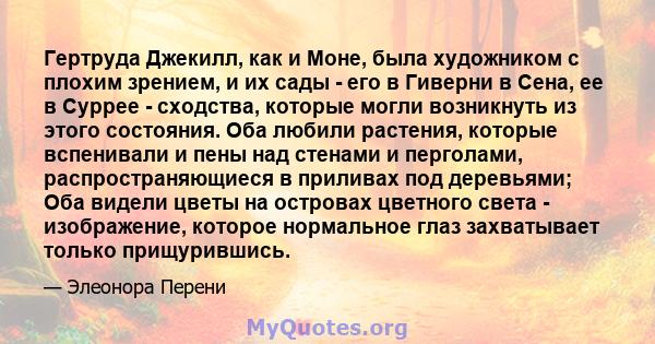 Гертруда Джекилл, как и Моне, была художником с плохим зрением, и их сады - его в Гиверни в Сена, ее в Суррее - сходства, которые могли возникнуть из этого состояния. Оба любили растения, которые вспенивали и пены над