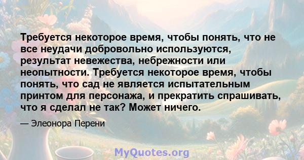 Требуется некоторое время, чтобы понять, что не все неудачи добровольно используются, результат невежества, небрежности или неопытности. Требуется некоторое время, чтобы понять, что сад не является испытательным принтом 