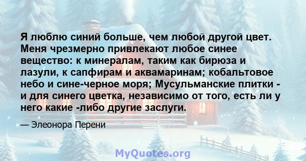 Я люблю синий больше, чем любой другой цвет. Меня чрезмерно привлекают любое синее вещество: к минералам, таким как бирюза и лазули, к сапфирам и аквамаринам; кобальтовое небо и сине-черное моря; Мусульманские плитки -