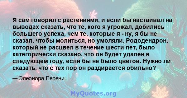 Я сам говорил с растениями, и если бы настаивал на выводах сказать, что те, кого я угрожал, добились большего успеха, чем те, которые я - ну, я бы не сказал, чтобы молиться, но умоляли. Рододендрон, который не расцвел в 